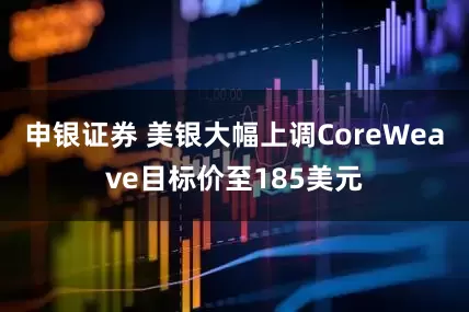 申银证券 美银大幅上调CoreWeave目标价至185美元
