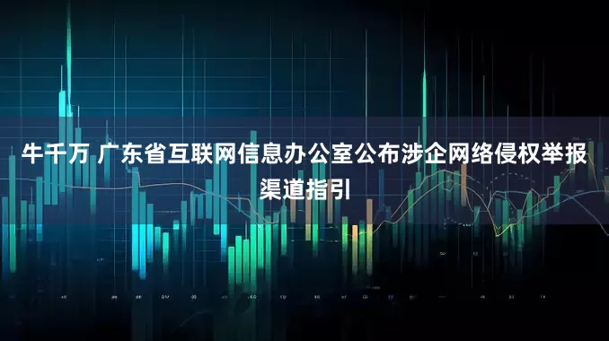 牛千万 广东省互联网信息办公室公布涉企网络侵权举报渠道指引