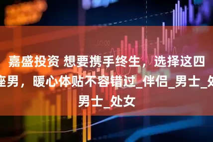 嘉盛投资 想要携手终生，选择这四星座男，暖心体贴不容错过_伴侣_男士_处女