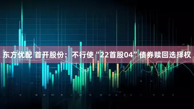 东方优配 首开股份：不行使“22首股04”债券赎回选择权