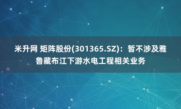 米升网 矩阵股份(301365.SZ)：暂不涉及雅鲁藏布江下游水电工程相关业务