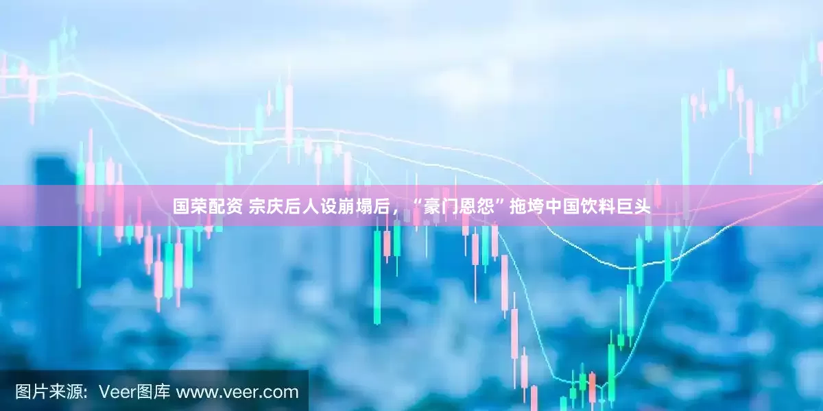 国荣配资 宗庆后人设崩塌后，“豪门恩怨”拖垮中国饮料巨头