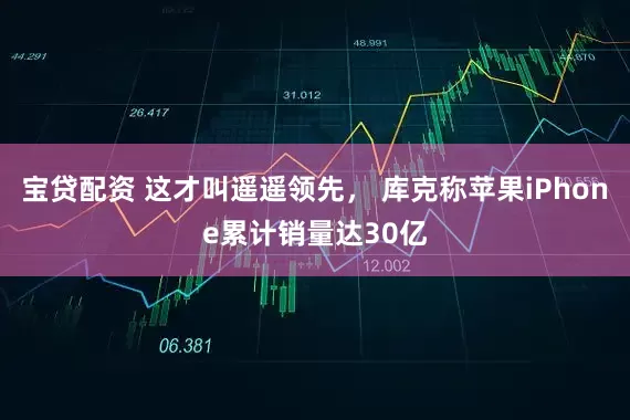 宝贷配资 这才叫遥遥领先， 库克称苹果iPhone累计销量达30亿