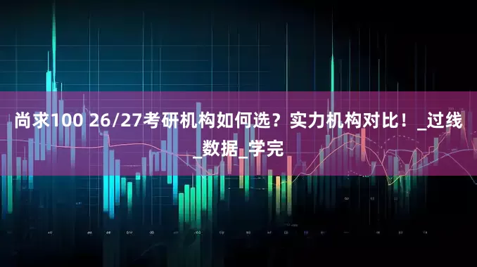 尚求100 26/27考研机构如何选？实力机构对比！_过线_数据_学完