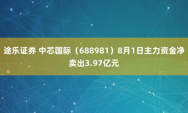 途乐证券 中芯国际（688981）8月1日主力资金净卖出3.97亿元