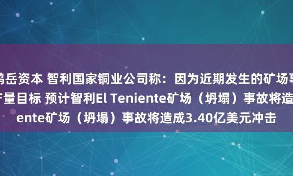 鸿岳资本 智利国家铜业公司称：因为近期发生的矿场事故而下调2025年产量目标 预计智利El Teniente矿场（坍塌）事故将造成3.40亿美元冲击