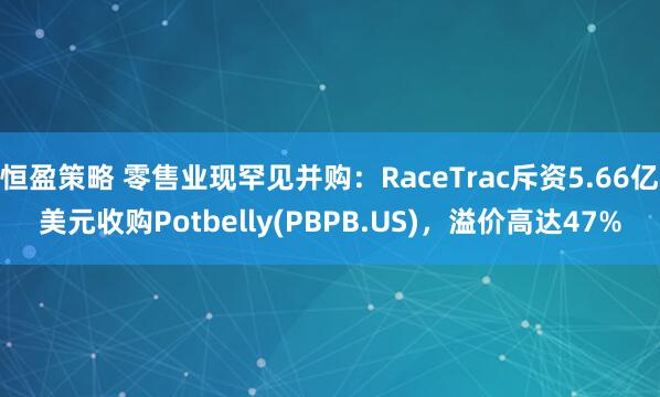恒盈策略 零售业现罕见并购：RaceTrac斥资5.66亿美元收购Potbelly(PBPB.US)，溢价高达47%