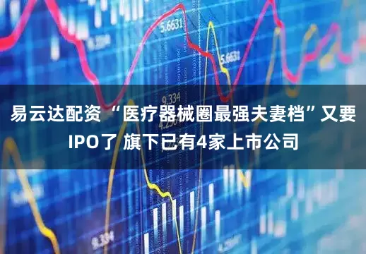 易云达配资 “医疗器械圈最强夫妻档”又要IPO了 旗下已有4家上市公司
