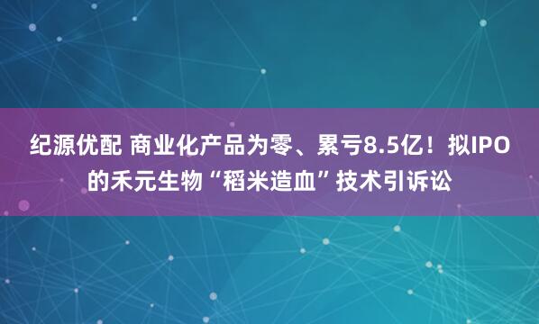 纪源优配 商业化产品为零、累亏8.5亿！拟IPO的禾元生物“稻米造血”技术引诉讼