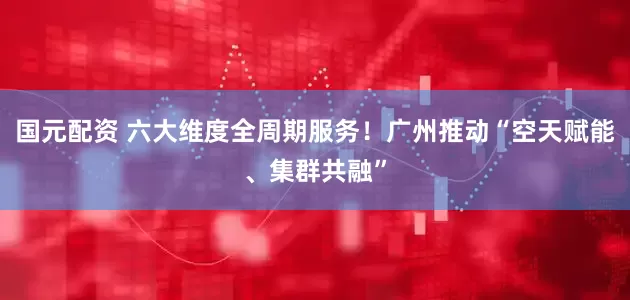 国元配资 六大维度全周期服务！广州推动“空天赋能、集群共融”