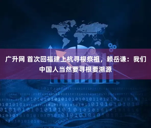广升网 首次回福建上杭寻根祭祖，赖岳谦：我们中国人当然要寻根要溯源