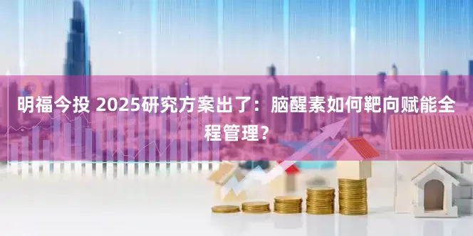 明福今投 2025研究方案出了：脑醒素如何靶向赋能全程管理？