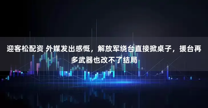 迎客松配资 外媒发出感慨，解放军绕台直接掀桌子，援台再多武器也改不了结局
