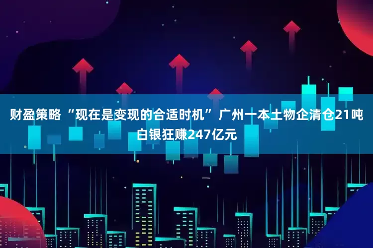 财盈策略 “现在是变现的合适时机” 广州一本土物企清仓21吨白银狂赚247亿元