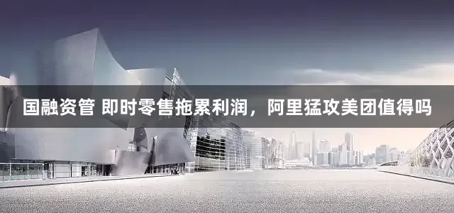 国融资管 即时零售拖累利润，阿里猛攻美团值得吗