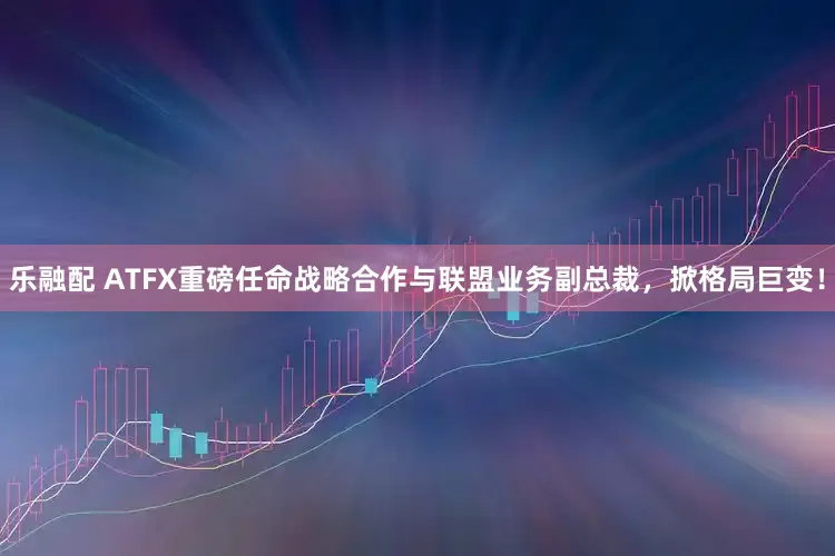 乐融配 ATFX重磅任命战略合作与联盟业务副总裁，掀格局巨变！
