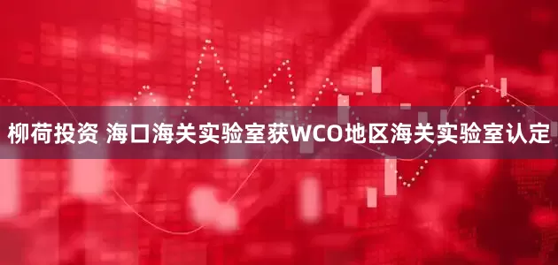 柳荷投资 海口海关实验室获WCO地区海关实验室认定