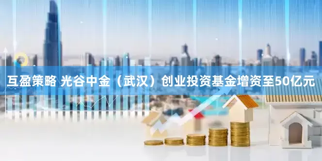 互盈策略 光谷中金（武汉）创业投资基金增资至50亿元
